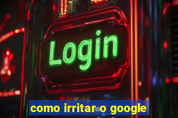 como irritar o google